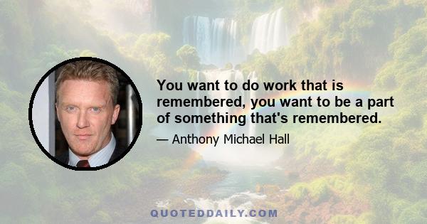 You want to do work that is remembered, you want to be a part of something that's remembered.