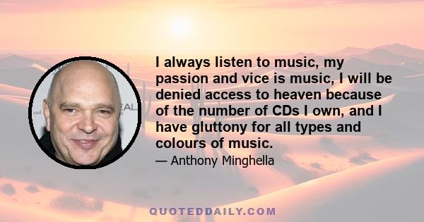 I always listen to music, my passion and vice is music, I will be denied access to heaven because of the number of CDs I own, and I have gluttony for all types and colours of music.