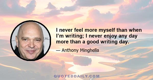 I never feel more myself than when I’m writing; I never enjoy any day more than a good writing day.