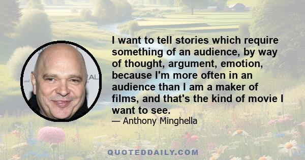 I want to tell stories which require something of an audience, by way of thought, argument, emotion, because I'm more often in an audience than I am a maker of films, and that's the kind of movie I want to see.