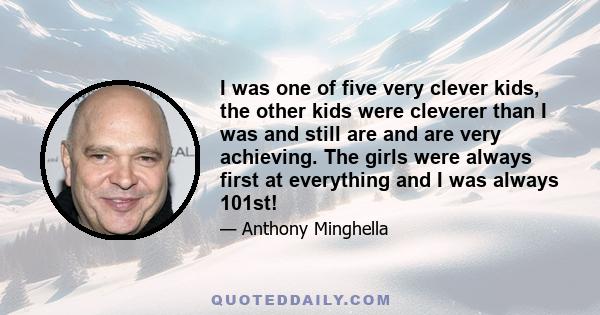 I was one of five very clever kids, the other kids were cleverer than I was and still are and are very achieving. The girls were always first at everything and I was always 101st!