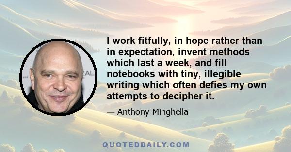 I work fitfully, in hope rather than in expectation, invent methods which last a week, and fill notebooks with tiny, illegible writing which often defies my own attempts to decipher it.