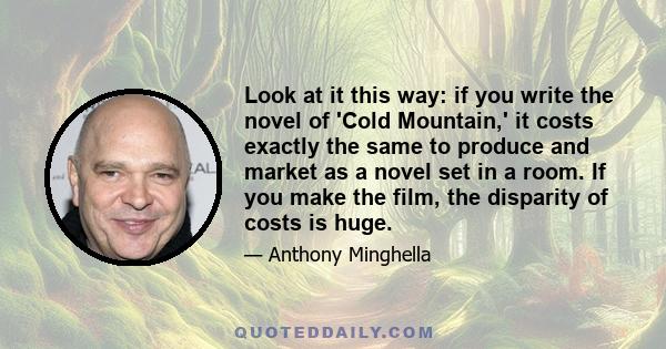 Look at it this way: if you write the novel of 'Cold Mountain,' it costs exactly the same to produce and market as a novel set in a room. If you make the film, the disparity of costs is huge.