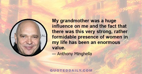 My grandmother was a huge influence on me and the fact that there was this very strong, rather formidable presence of women in my life has been an enormous value.