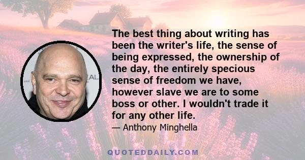 The best thing about writing has been the writer's life, the sense of being expressed, the ownership of the day, the entirely specious sense of freedom we have, however slave we are to some boss or other. I wouldn't