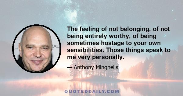 The feeling of not belonging, of not being entirely worthy, of being sometimes hostage to your own sensibilities. Those things speak to me very personally.