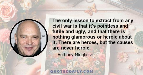 The only lesson to extract from any civil war is that it's pointless and futile and ugly, and that there is nothing glamorous or heroic about it. There are heroes, but the causes are never heroic.