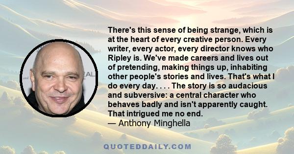 There's this sense of being strange, which is at the heart of every creative person. Every writer, every actor, every director knows who Ripley is. We've made careers and lives out of pretending, making things up,