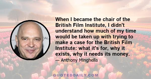 When I became the chair of the British Film Institute, I didn't understand how much of my time would be taken up with trying to make a case for the British Film Institute: what it's for, why it exists, why it needs its