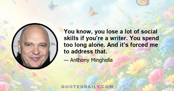 You know, you lose a lot of social skills if you’re a writer. You spend too long alone. And it’s forced me to address that.