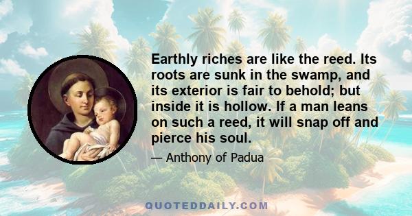 Earthly riches are like the reed. Its roots are sunk in the swamp, and its exterior is fair to behold; but inside it is hollow. If a man leans on such a reed, it will snap off and pierce his soul.