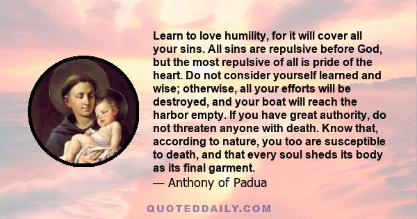 Learn to love humility, for it will cover all your sins. All sins are repulsive before God, but the most repulsive of all is pride of the heart. Do not consider yourself learned and wise; otherwise, all your efforts