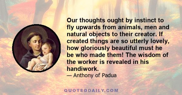 Our thoughts ought by instinct to fly upwards from animals, men and natural objects to their creator. If created things are so utterly lovely, how gloriously beautiful must he be who made them! The wisdom of the worker