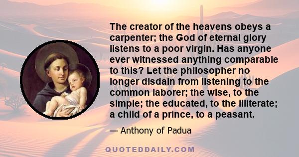 The creator of the heavens obeys a carpenter; the God of eternal glory listens to a poor virgin. Has anyone ever witnessed anything comparable to this? Let the philosopher no longer disdain from listening to the common