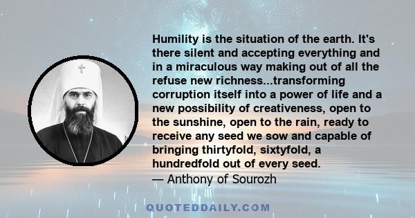 Humility is the situation of the earth. It's there silent and accepting everything and in a miraculous way making out of all the refuse new richness...transforming corruption itself into a power of life and a new