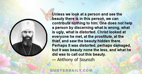 Unless we look at a person and see the beauty there is in this person, we can contribute nothing to him. One does not help a person by discerning what is wrong, what is ugly, what is distorted. Christ looked at everyone 