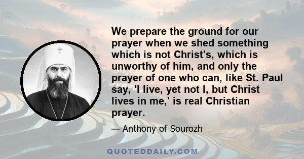 We prepare the ground for our prayer when we shed something which is not Christ's, which is unworthy of him, and only the prayer of one who can, like St. Paul say, 'I live, yet not I, but Christ lives in me,' is real