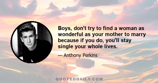 Boys, don't try to find a woman as wonderful as your mother to marry because if you do, you'll stay single your whole lives.