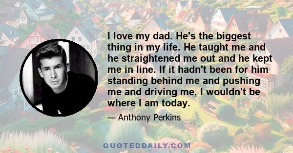 I love my dad. He's the biggest thing in my life. He taught me and he straightened me out and he kept me in line. If it hadn't been for him standing behind me and pushing me and driving me, I wouldn't be where I am