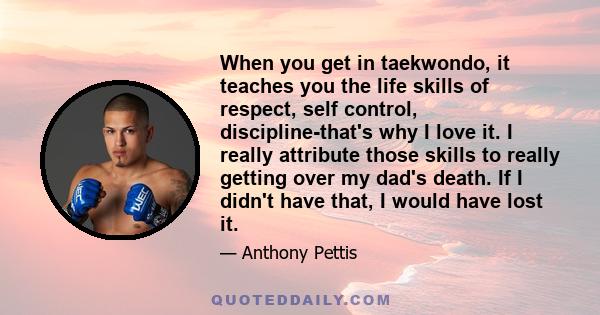 When you get in taekwondo, it teaches you the life skills of respect, self control, discipline-that's why I love it. I really attribute those skills to really getting over my dad's death. If I didn't have that, I would