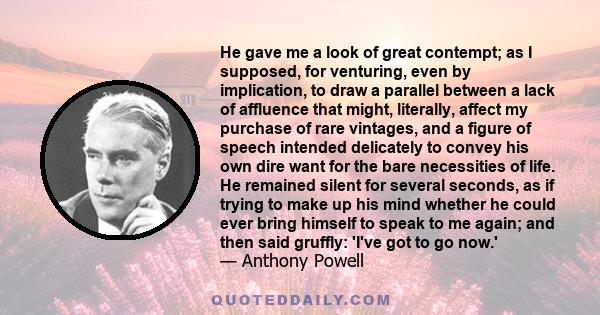 He gave me a look of great contempt; as I supposed, for venturing, even by implication, to draw a parallel between a lack of affluence that might, literally, affect my purchase of rare vintages, and a figure of speech