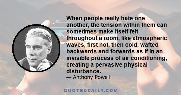 When people really hate one another, the tension within them can sometimes make itself felt throughout a room, like atmospheric waves, first hot, then cold, wafted backwards and forwards as if in an invisible process of 