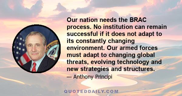 Our nation needs the BRAC process. No institution can remain successful if it does not adapt to its constantly changing environment. Our armed forces must adapt to changing global threats, evolving technology and new