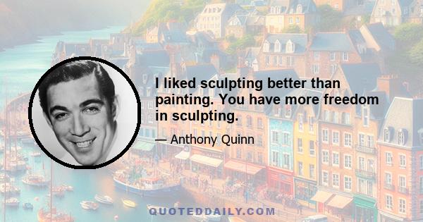 I liked sculpting better than painting. You have more freedom in sculpting.