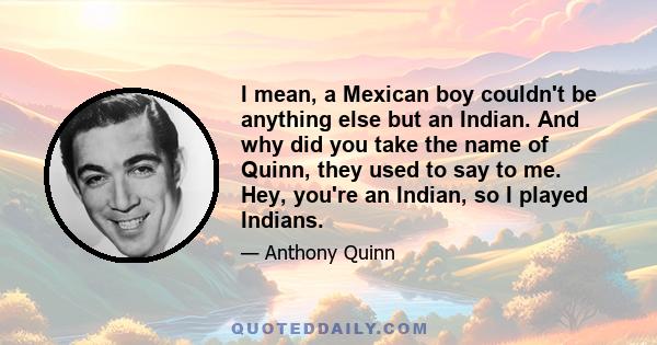 I mean, a Mexican boy couldn't be anything else but an Indian. And why did you take the name of Quinn, they used to say to me. Hey, you're an Indian, so I played Indians.