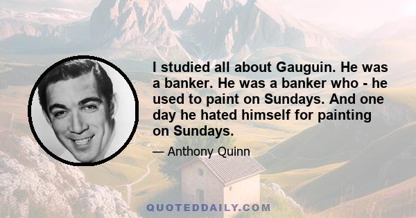 I studied all about Gauguin. He was a banker. He was a banker who - he used to paint on Sundays. And one day he hated himself for painting on Sundays.