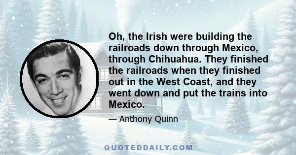 Oh, the Irish were building the railroads down through Mexico, through Chihuahua. They finished the railroads when they finished out in the West Coast, and they went down and put the trains into Mexico.