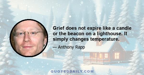 Grief does not expire like a candle or the beacon on a lighthouse. It simply changes temperature.