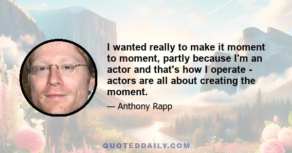 I wanted really to make it moment to moment, partly because I'm an actor and that's how I operate - actors are all about creating the moment.