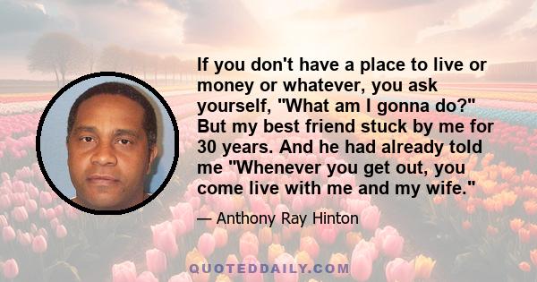 If you don't have a place to live or money or whatever, you ask yourself, What am I gonna do? But my best friend stuck by me for 30 years. And he had already told me Whenever you get out, you come live with me and my