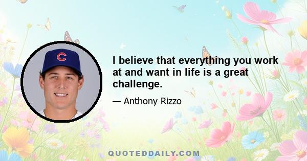 I believe that everything you work at and want in life is a great challenge.