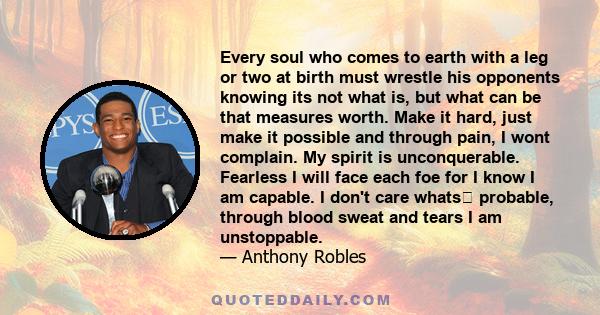 Every soul who comes to earth with a leg or two at birth must wrestle his opponents knowing its not what is, but what can be that measures worth. Make it hard, just make it possible and through pain, I wont complain. My 