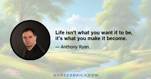 Life isn't what you want it to be, it's what you make it become.