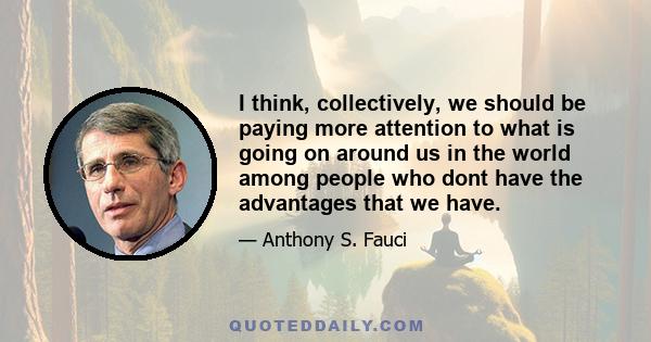 I think, collectively, we should be paying more attention to what is going on around us in the world among people who dont have the advantages that we have.