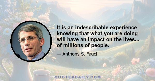 It is an indescribable experience knowing that what you are doing will have an impact on the lives... of millions of people.