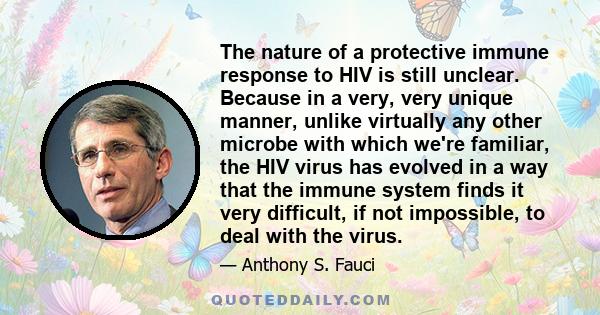 The nature of a protective immune response to HIV is still unclear. Because in a very, very unique manner, unlike virtually any other microbe with which we're familiar, the HIV virus has evolved in a way that the immune 