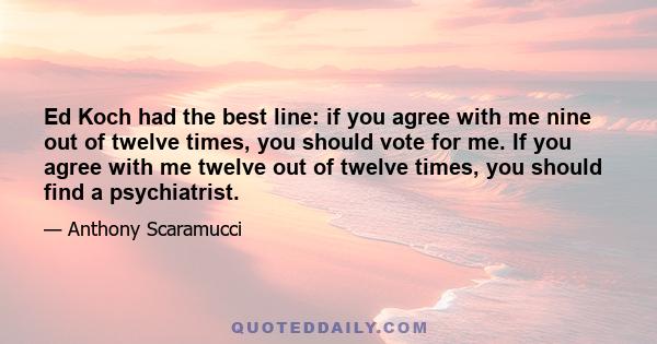 Ed Koch had the best line: if you agree with me nine out of twelve times, you should vote for me. If you agree with me twelve out of twelve times, you should find a psychiatrist.