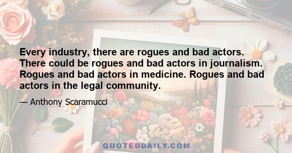 Every industry, there are rogues and bad actors. There could be rogues and bad actors in journalism. Rogues and bad actors in medicine. Rogues and bad actors in the legal community.