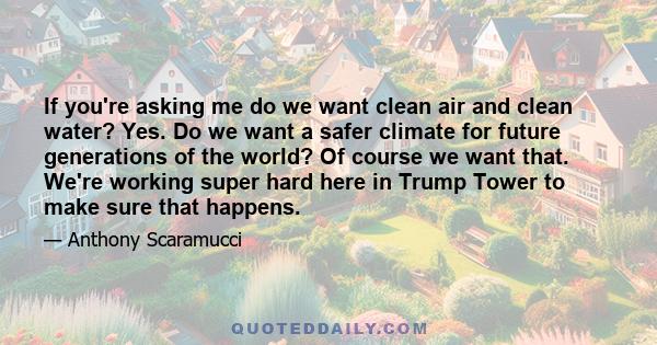 If you're asking me do we want clean air and clean water? Yes. Do we want a safer climate for future generations of the world? Of course we want that. We're working super hard here in Trump Tower to make sure that