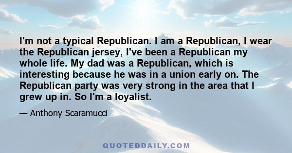 I'm not a typical Republican. I am a Republican, I wear the Republican jersey, I've been a Republican my whole life. My dad was a Republican, which is interesting because he was in a union early on. The Republican party 