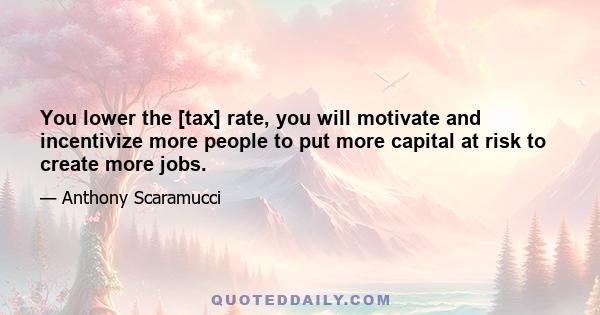 You lower the [tax] rate, you will motivate and incentivize more people to put more capital at risk to create more jobs.