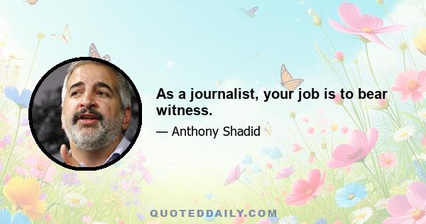 As a journalist, your job is to bear witness.