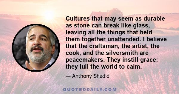 Cultures that may seem as durable as stone can break like glass, leaving all the things that held them together unattended. I believe that the craftsman, the artist, the cook, and the silversmith are peacemakers. They