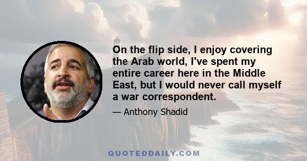 On the flip side, I enjoy covering the Arab world, I've spent my entire career here in the Middle East, but I would never call myself a war correspondent.