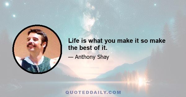 Life is what you make it so make the best of it.