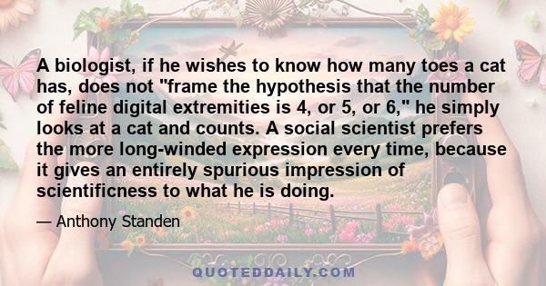 A biologist, if he wishes to know how many toes a cat has, does not frame the hypothesis that the number of feline digital extremities is 4, or 5, or 6, he simply looks at a cat and counts. A social scientist prefers